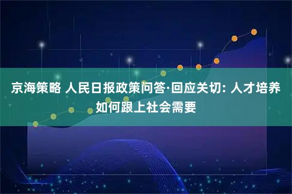 京海策略 人民日报政策问答·回应关切: 人才培养如何跟上社会需要