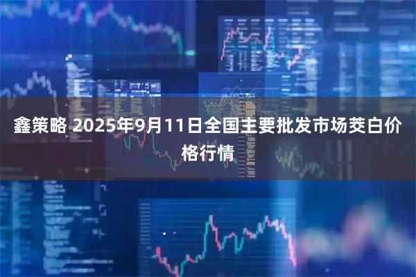 鑫策略 2025年9月11日全国主要批发市场茭白价格行情