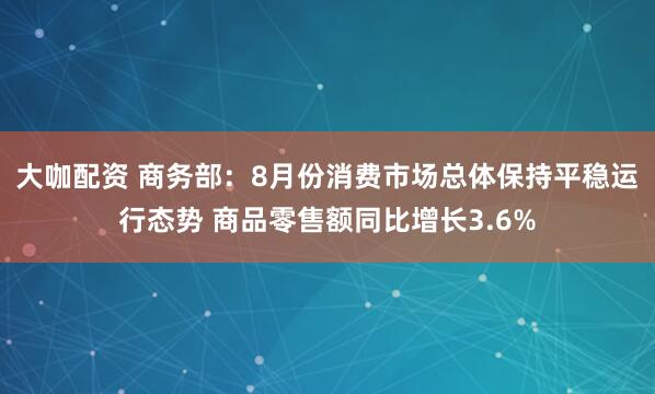大咖配资 商务部：8月份消费市场总体保持平稳运行态势 商品零售额同比增长3.6%