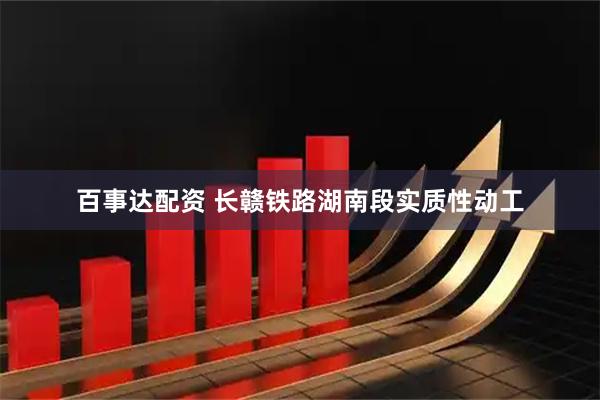 百事达配资 长赣铁路湖南段实质性动工