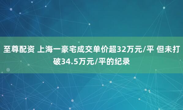 至尊配资 上海一豪宅成交单价超32万元/平 但未打破34.5万元/平的纪录