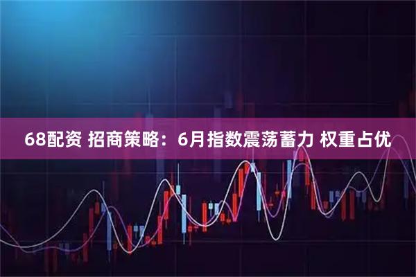 68配资 招商策略：6月指数震荡蓄力 权重占优
