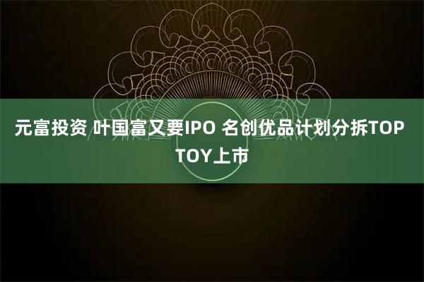 元富投资 叶国富又要IPO 名创优品计划分拆TOP TOY上市