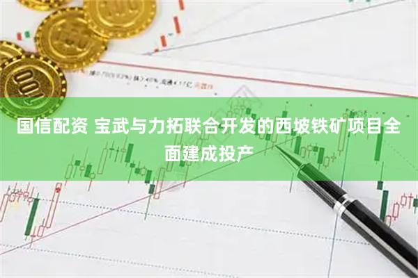 国信配资 宝武与力拓联合开发的西坡铁矿项目全面建成投产