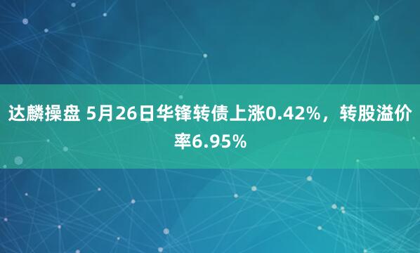达麟操盘 5月26日华锋转债上涨0.42%，转股溢价率6.95%