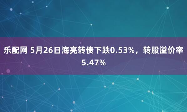 乐配网 5月26日海亮转债下跌0.53%，转股溢价率5.47%