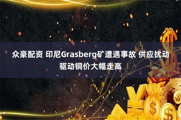 众豪配资 印尼Grasberg矿遭遇事故 供应扰动驱动铜价大幅走高