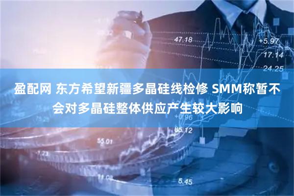盈配网 东方希望新疆多晶硅线检修 SMM称暂不会对多晶硅整体供应产生较大影响