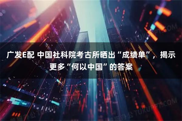 广发E配 中国社科院考古所晒出“成绩单”，揭示更多“何以中国”的答案