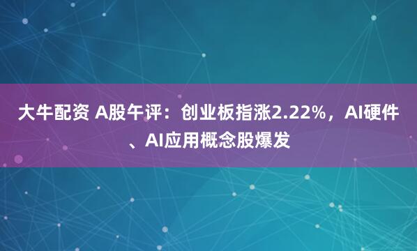 大牛配资 A股午评：创业板指涨2.22%，AI硬件、AI应用概念股爆发