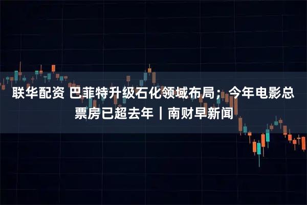 联华配资 巴菲特升级石化领域布局；今年电影总票房已超去年｜南财早新闻