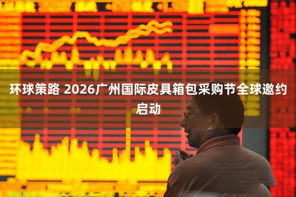 环球策路 2026广州国际皮具箱包采购节全球邀约启动