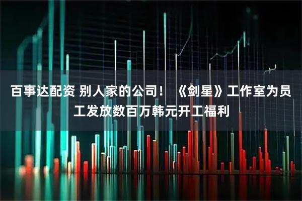 百事达配资 别人家的公司！ 《剑星》工作室为员工发放数百万韩元开工福利