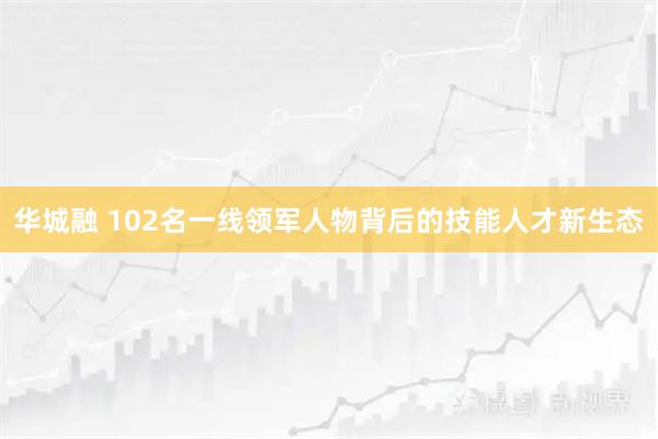 华城融 102名一线领军人物背后的技能人才新生态