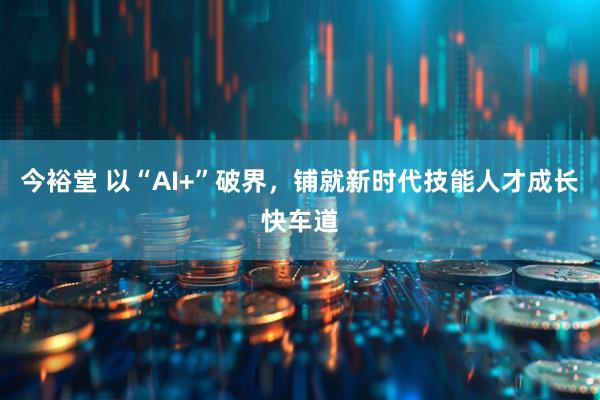 今裕堂 以“AI+”破界，铺就新时代技能人才成长快车道