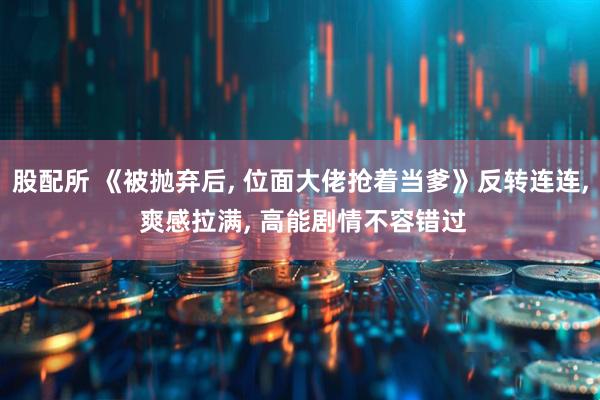 股配所 《被抛弃后, 位面大佬抢着当爹》反转连连, 爽感拉满, 高能剧情不容错过