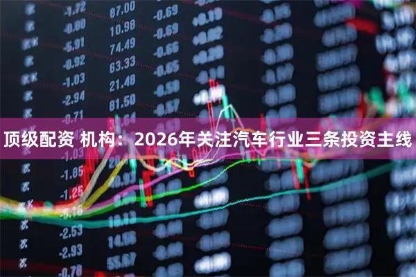 顶级配资 机构：2026年关注汽车行业三条投资主线