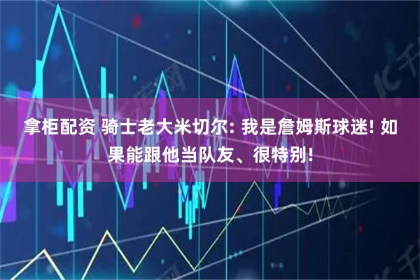 拿柜配资 骑士老大米切尔: 我是詹姆斯球迷! 如果能跟他当队友、很特别!