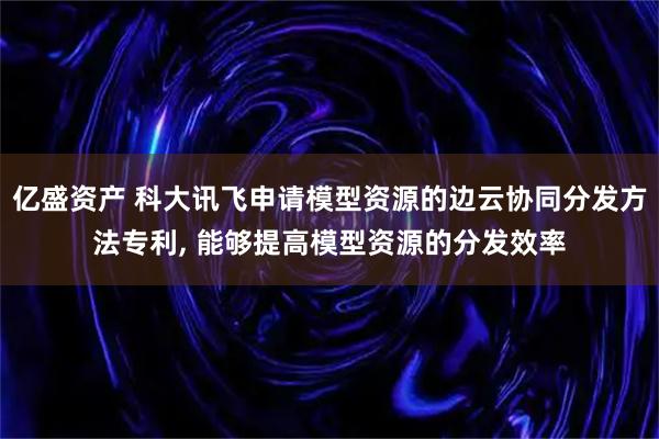 亿盛资产 科大讯飞申请模型资源的边云协同分发方法专利, 能够提高模型资源的分发效率