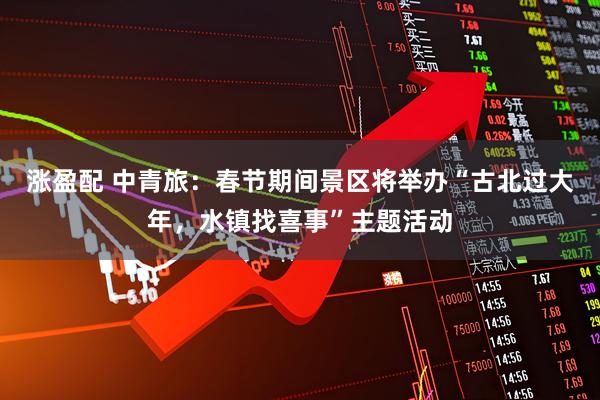 涨盈配 中青旅：春节期间景区将举办“古北过大年，水镇找喜事”主题活动