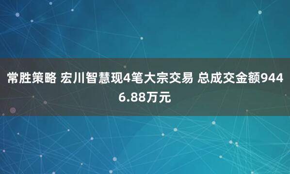 常胜策略 宏川智慧现4笔大宗交易 总成交金额9446.88万元