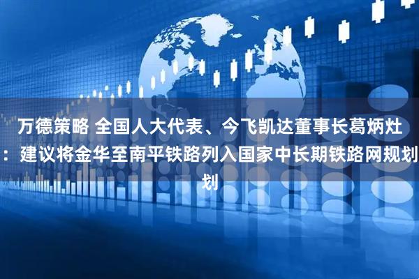 万德策略 全国人大代表、今飞凯达董事长葛炳灶：建议将金华至南平铁路列入国家中长期铁路网规划