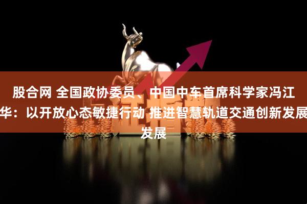 股合网 全国政协委员、中国中车首席科学家冯江华：以开放心态敏捷行动 推进智慧轨道交通创新发展