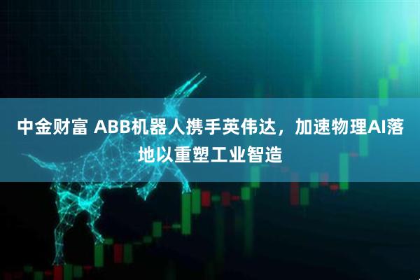 中金财富 ABB机器人携手英伟达，加速物理AI落地以重塑工业智造