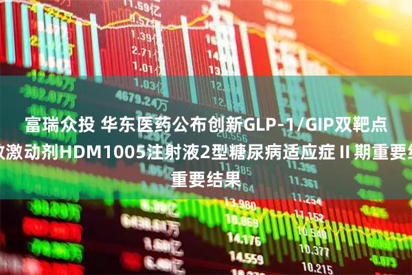富瑞众投 华东医药公布创新GLP-1/GIP双靶点长效激动剂HDM1005注射液2型糖尿病适应症Ⅱ期重要结果