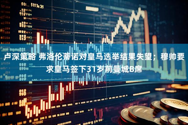 卢深策略 弗洛伦蒂诺对皇马选举结果失望；穆帅要求皇马签下31岁前曼城B席